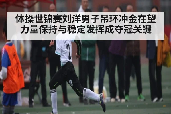 体操世锦赛刘洋男子吊环冲金在望 力量保持与稳定发挥成夺冠关键