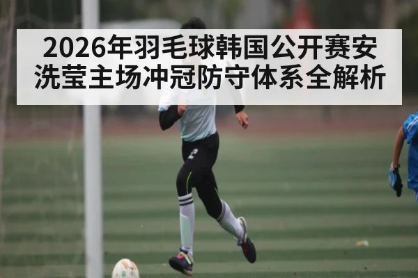 2026年羽毛球韩国公开赛安洗莹主场冲冠防守体系全解析