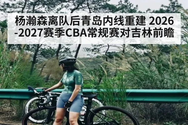 杨瀚森离队后青岛内线重建 2026-2027赛季CBA常规赛对吉林前瞻