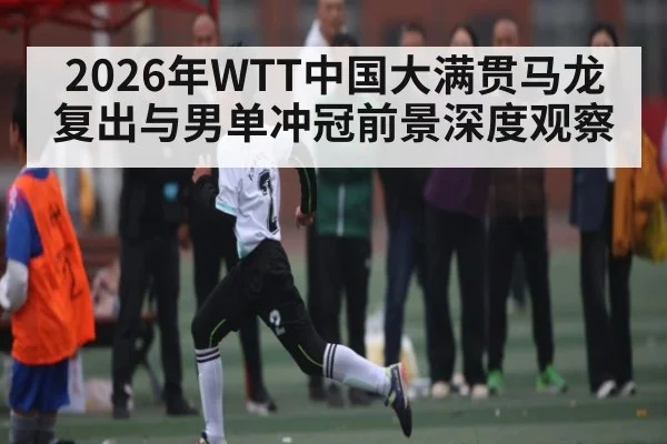 2026年WTT中国大满贯马龙复出与男单冲冠前景深度观察